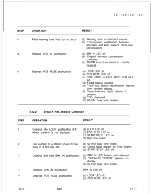 Page 175TL-130100-1001 :_ : ... .  .,.STEPOPERATIONRESULT
4Allow warning tone time out to occur.(a) Warning tone to attendant ceases.
(b) Transmission established between
attendant and both stations (three-way
conversation).
5Release BRK IN pushbutton.(a) BRK IN LED off.
(b) Original two-way conversation
continues.
(c) 
60-IPM busy tone heard in console
headset.
6Depress POS RLSE pushbutton.(a) LOOP LED off.
(b) POS RLSE LED off.
(c) EXCL SRCE or EXCL DEST LED off if
(d) 
Fked display cleared.
(e) Trunk and...