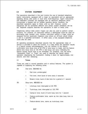 Page 1952108187o-1 5TL-130100-1001
2.0STATION EQUIPMENT
The operations described in this part involve the use of standard telephone
station instruments, equipped with a ringer (or equivalent) and an appropriate
signaling device (dial pulse or dual tone multi-frequency). Agent instruments
and Attendant Consoles are equipped with an electronic telephone which
incorporates a keypad and an audible signaling device; therefore, the
described operations apply to these units as well. However, control
sequences will be...