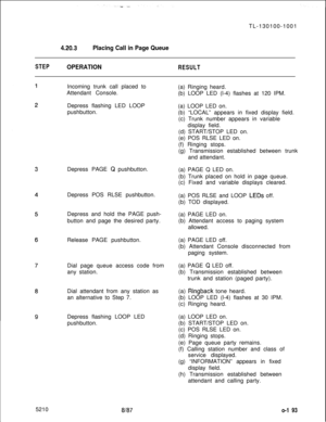 Page 195TL-130100-10014.20.3Placing Call in Page Queue
STEPOPERATIONRESULTIncoming trunk call placed to
Attendant Console.
Depress flashing LED LOOP
pushbutton.
Depress PAGE 
Q pushbutton.
Depress POS RLSE pushbutton.
Depress and hold the PAGE push-
button and page the desired party.
Release PAGE pushbutton.
Dial page queue access code from
any station.
Dial attendant from any station as
an alternative to Step 7.
Depress flashing LOOP LED
pushbutton.(a) Ringing heard.
(b) LOOP LED (l-4) flashes at 120 IPM.
(a)...