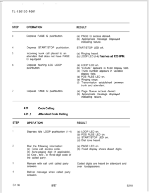 Page 198.’.T I.
TL-I 3OlOO-1001
STEPOPERATIONRESULT
3Depress PAGE Q pushbutton.
4
5Depress START/STOP pushbutton.
Incoming trunk call placed to an
attendant that does not have PAGE
Q equipped.
6Depress flashing LED LOOP
pushbutton.
7Depress PAGE Q pushbutton.(a) PAGE Q access denied.
(b) Appropriate message displayed
indicating failure.
START/STOP LED off.
(a) Ringing heard.
(b) LOOP LED (l-4) flashes at 120 IPM.
(a) LOOP LED on.
(b) “LOCAL” appears in fixed display field.
(c) Trunk number appears in variable...