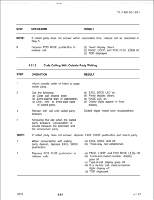 Page 201TL-130100-1001
STEP
NOTE:OPERATIONRESULT
If called party does not answer within reasonable time, release call as described in
Step 5.5Depress POS RLSE pushbutton to
release call.(a) Fixed display clears.
(b) PAGE, LOOP, and POS RLSE 
LEDs off.
(c) TOD displayed.
4.21.2Code Calling With Outside Party Waiting
STEP
OPERATIONRESULT
1
2
3
4NOTE:
5
6Inform outside caller of intent to page
inside party.
Dial the following:
(a) Code call access code.
(b) Zone-paging digit (if applicable).
(c) One-, two-, or...