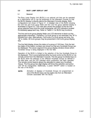 Page 2315210a/a7TL-130100-1001
5.0BUSY LAMP DISPLAY UNIT
5.1General
The Busy Lamp Display Unit (BLDU) is an optional unit that can be operated
as a stand-alone unit or can be positioned on the Attendant Console so thatthe BLDU display is directly above the Attendant Console display. Both
configurations are shown in Figure 5.1. A detailed view of the BLDU showing
the LCD line and trunk group fields and the LCD line group selected display isillustrated in Figure 5.2. This view also shows the position of the ten...