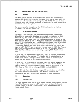 Page 237TL-130100-10016.0MESSAGE DETAIL RECORDING (MDR)
6.1GeneralThe MDR feature provides a means to record system call information for
outgoing CO, DOD, WATS, Foreign Exchange (FX), and tie lines. MDR will
also record call information for incoming CO, DID, WATS, FX, and tie lines.
Therefore, MDR may be used as an aid in determining the most efficient and
economical use of the system.
For a more detailed description of the MDR function, refer to Sections
TL-130000-1001 and TL-130500-1001.
6.2
MDR Output...