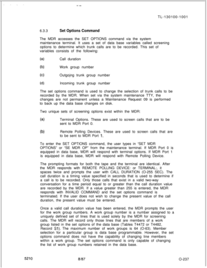 Page 241: : ‘. :--TL-130100-1001
6.3.3
Set Options CommandThe MDR accesses the SET OPTIONS command via the system
maintenance terminal. It uses a set of data base variables called screening
options to determine which trunk calls are to be recorded. This set of
variables consists of the following:
(a)Call duration
lb)
(c)Work group number
Outgojng trunk group number
(d)Incoming trunk group number
The set options command is used to change the selection of trunk calls to be
recorded by the MDR. When set via the...