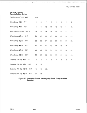 Page 243Set MDR Options.
Remote Polling Device:Call Duration (O-255 
set) ?
Work Group 
#S 0 - 7 ?
Work Group 
#S 8 - 15 ?
Work Group 
#S 16 - 23 ?
Work Group #S 24 - 31 ?
Work Group 
#S 32 - 39 ?
Work Group 
#S 40 - 47 ?
Work Group 
#S 48 - 55 ?
Work Group 
#S 56 - 63 ?
Outgoing Trk Grp 
#S 0 - 7 ?
Outgoing Trk Grp 
#S 8 - 15 ?
Outgoing Trk Grp 
#S 16 - 23 ?
Outgoing Trk Grp 
#S 24 - 31 ?200
0
8
16
24
3240
48
56
0
10
16
243
9
17
25
33
4149
57
2
12.
19
26.7
10
18
26
3442
50
58
4
23.2
11
19
27
3543
51
59
64
12...