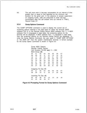 Page 245TL-130100-1001(clThe call must exist in two-way conversation for an interval of time
greater than or equal to that specified as the minimum call
duration for the given port. In the absence of answer supervision
on outgoing trunks, calls are presumed to enter two-way
conversation after the call answer time out interval in T446
Record Code OT.
1,
5210
6.3.4
Dump Options CommandThe DUMP OPTIONS command is used to display the current set of
screening options retained in the data base for either the terminal...