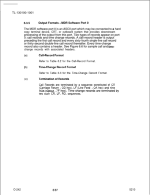 Page 246TL-130100-100163.5Output Formats - MDR Software Port 0The MDR software port 0 is an ASCII port which may be connected to a hard
copy terminal device, CRT, or outboard system that provides downstreamprocessing of the output from this port. Two types of records appear on port
0: call records and time change records. A call-record header is output
preceding the first call record and every sixty-fourth single-line call record
or thirty-second double-line call record thereafter. Every time-change
record also...