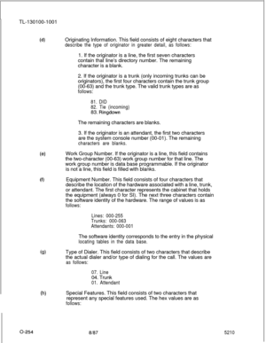 Page 258TL-130100-1001(d)Originating Information. This field consists of eight characters that
describe the type of originator in greater detail, as follows:1. If the originator is a line, the first seven characters
contain that line’s directory number. The remaining
character is a blank.
2. If the originator is a trunk (only incoming trunks can be
originators), the first four characters contain the trunk group
(00-63) and the trunk type. The valid trunk types are as
follows:
81. DID
82. Tie (incoming)83....
