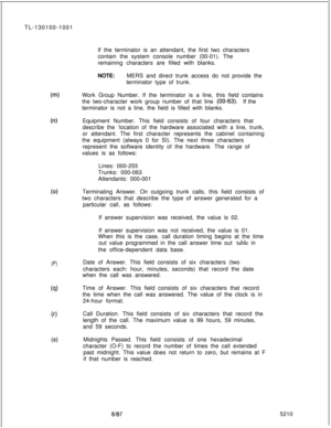 Page 260TL-130100-1001
If the terminator is an attendant, the first two characters
contain the system console number (00-01). The
remaining characters are filled with blanks.
NOTE:MERS and direct trunk access do not provide the
terminator type of trunk.b-0Work Group Number. If the terminator is a line, this field contains
the two-character work group number of that line 
(00-63).If the
terminator is not a line, the field is filled with blanks.
0-0
(0)
(P)
(9)
(0
68Equipment Number. This field consists of four...