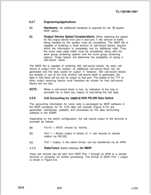 Page 263TL-130100-10016.3.7Engineering Applications
(a)Hardware. No additional hardware is required for the SI system
MDR option.
@IOutput Device Speed.Considerations. When selecting the speed
for the output device from port 0 and port 
1, the amount of traffic
being handled by the system must be considered. The MDR file is
capable of buffering a fixed amount of call-record blocks, beyond
which the information is completely lost for additional calls. Thus,
the worst case peak traffic must be considered, along...