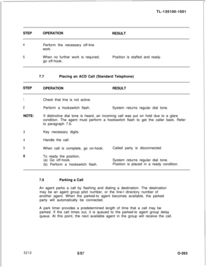 Page 267TL-130100-1001
STEPOPERATION
RESULT4Perform the necessary off-line
work.
5When no further work is required,
go off-hook.Position is staffed and ready.
7.7Placing an ACD Call (Standard Telephone)
STEP
OPERATIONRESULT
1Check that line is not active.
2Perform a hookswitch flash.System returns regular dial tone.
NOTE:If distinctive dial tone is heard, an incoming call was put on hold due to a glare
condition. The agent must perform a hookswitch flash to get the caller back. Refer
to paragraph 7.6.
3Key...