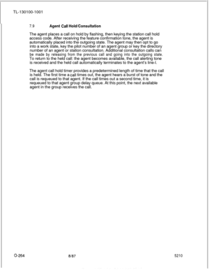 Page 268TL-130100-10017.9Agent Call Hold/ConsultationThe agent places a call on hold by flashing, then keying the station call hold
access code. After receiving the feature confirmation tone, the agent is
automatically placed into the outgoing state. The agent may then opt to go
into a work state, key the pilot number of an agent group or key the directory
number of an agent or station consultation. Additional consultation calls can
be made by releasing from the previous call and going into the outgoing state.To...