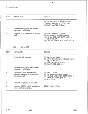 Page 270- -TL-130100-1001
.
STEPOPERATION
RESULT
(b) The left portion of display indicatescalling source, e.g., “TOYS 252”.
(c) LINE 
1 and RLS LEDs on.
2Answer calling party and provide
necessary assistance.
3Depress RLS pushbutton to releasecall.(a) LINE 1 and RLS LEDs off.
(b) Left portion of display is cleared.
(c) If lit, the BAD LINE, SUPR ASST, or
EMER LED off.
(d) If line 2 is on hold, POS STAFF LED off.
8.2.2As an ACDII
I
STEPOPERATION
RESULTI
II
1Incoming call received.(a) Alerting tone heard.
(b) Left...