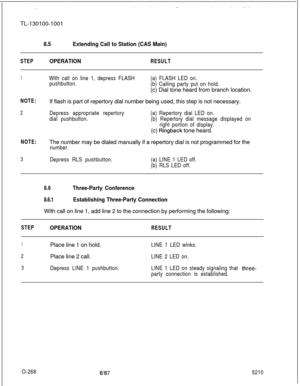 Page 272TL-130100-10018.5Extending Call to Station (CAS Main)
STEPOPERATIONRESULT
1With call on line 1, depress FLASH
pushbutton.(a) FLASH LED on.
(b) Calling party put on hold.(c) Dial tone heard from branch location.
NOTE:If flash is part of repertory dial number being used, this step is not necessary.
2Depress appropriate repertory
dial pushbutton.(a) Repertory dial LED on.
(b) Repertory dial message displayed on
right portion of display.(c) 
Ringback tone heard.
NOTE:The number may be dialed manually if a...