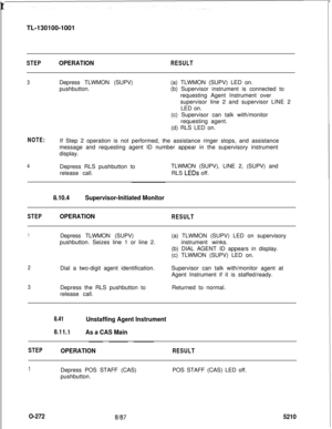 Page 276 rTL-130100-1001STEPOPERATIONRESULT
3Depress TLWMON (SUPV)
pushbutton.(a) TLWMON (SUPV) LED on.
(b) Supervisor instrument is connected to
requesting Agent Instrument over
supervisor line 2 and supervisor LINE 2
LED on.
(c) Supervisor can talk with/monitor
requesting agent.
(d) RLS LED on.
NOTE:If Step 2 operation is not performed, the assistance ringer stops, and assistance
message and requesting agent ID number appear in the supervisory instrument
display.
4Depress RLS pushbutton to
release call.TLWMON...