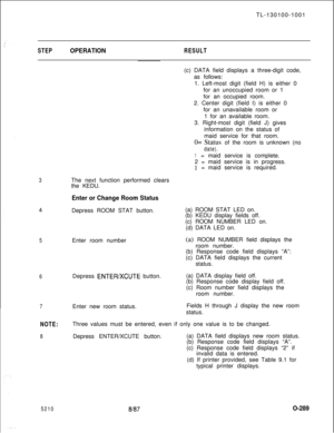 Page 293TL-130100-1001STEPOPERATIONRESULT
34
5
6
5210Enter room number
Depress 
ENTEFVXCUTE button.
8187(c) DATA field displays a three-digit code,
as follows:
The next function performed clears
the KEDU.1. Left-most digit (field H) is either 0
for an unoccupied room or 1
for an occupied room.
2. Center digit (field I) is either 0
for an unavailable room or
1 for an available room.
3. Right-most digit (field J) gives
information on the status of
maid service for that room.
0= Status of the room is unknown (no...