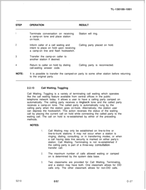 Page 31TL-130100-1001
STEPOPERATIONRESULT1Terminate conversation on receiving
a camp-on tone and place station
on-hook.Station will ring.
2Inform caller of a call waiting andCalling party placed on hold.
intent to place on hold upon receiving
a camp-on line and flash hookswitch.
3Transfer the camp-on caller to
another station if desired.
4Return to caller on hold by dialing
call-waiting answer code.Calling party is reconnected.
NOTE:It is possible to transfer the camped-on party to some other station before...