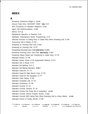 Page 307 rTL-130100-1001INDEX
.A
Accessing Conference Bridge 2, O-191
Account Code Entry “ACCOUNT CODE” (40) O-81
ACD Procedures for Standard Telephone, O-261
Agent Call Hold/Consultation, O-264
Alarms, O-21 
9
Alphabetical Operation of Features, O-81
Alphabetic Featurephone Button Programming, O-70
Alternate Exclusion of Calling Party or Called Party When Extending Call, O-165
Announcing Call to Station, O-164
Answering an Incoming ACD Call, O-262
Answering an Incoming Call, O-157Answering Incoming Line-l Call...