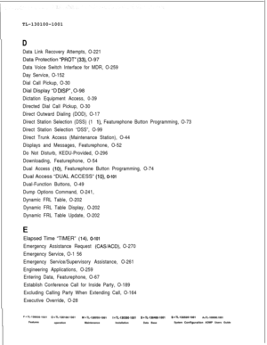 Page 310TL-130100-1001D
Data Link Recovery Attempts, O-221Data Protection 
“PROT” (33), O-97
Data Voice Switch Interface for MDR, O-259
Day Service, O-152
Dial Call Pickup, O-30Dial Display “D 
DISP”, O-98
Dictation Equipment Access, 0-39
Directed Dial Call Pickup, O-30
Direct Outward Dialing (DOD), O-17
Direct Station Selection (DSS) (1 
l), Featurephone Button Programming, O-73
Direct Station Selection “DSS”, O-99
Direct Trunk Access (Maintenance Station), O-44
Displays and Messages, Featurephone, O-52
Do Not...