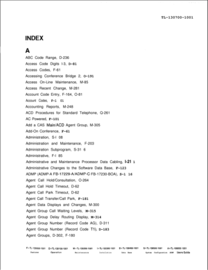 Page 323TL-130700-1001
ABC Code Range, D-236
Access Code Digits l-3, D-81
Access Codes, F-61
Accessing Conference Bridge 2, O-191
Access On-Line Maintenance, M-85
Access Recent Change, M-281
Account Code Entry, F-164, O-81Account Codes, F-l 01Accounting Reports, M-248
ACD Procedures for Standard Telephone, Q-261
AC Powered, F-101
Add a CAS 
Main/ACD Agent Group, M-305
Add-On Conference, F-61
Administration, S-l 08
Administration and Maintenance, F-203
Administration Subprogram, S-31 6
Administrative, F-l 85...