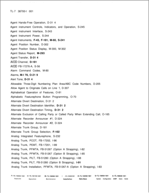 Page 324TL-7 38700-l 001
Agent Hands-Free Operation, D-31 4
Agent instrument Controls, Indicators, and Operation, S-245
Agent instrument Interface, S-243
Agent Instrument Power, S-244
Agent Instruments, F-43, F-181, M-60, S-241
Agent Position Number, D-302
Agent Position Status Display, M-300, M-302
Agent Status Report, M-293
Agent Transfer, D-31 4AIOD Channel, D-181
AIOD FB-17276-A, S-56
Alarm Command Codes, M-80
Alarms, M-l 78, O-21 9
Alert Tone, D-31 4
Allowable Three-Digit Numbering Plan Area/ABC Code...
