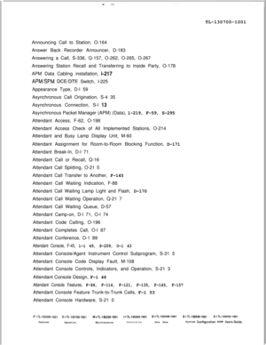 Page 325TL-130700-1001
Announcing Call to Station, O-164
Answer Back Recorder Announcer, D-183
Answering a Call, S-336, Q-157, O-262, O-265, O-267
Answering Station Recall and Transferring to Inside Party, O-178
APM Data Cabling installation, t-217
APMSPM DCE/DTE Switch, I-225
Appearance Type, D-l 59
Asynchronous Call Origination, S-4 35
Asynchronous Connection, S-l 
13Asynchronous Packet Manager (APM) (Data), l-219, F-59, S-295
Attendant Access, F-62, O-198
Attendant Access Check of All Implemented Stations,...