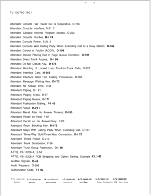 Page 326- -TL-130700-1001
Attendant Console Has Power But Is Inoperative, O-156
Attendant Console Interface, S-21 0
Attendant Console Internal Program Access, O-222
Attendant Console Number, D-l 74
Attendant Console Power, S-21 2
Attendant Consults With Calling Party When Extending Call to a Busy Station, O-169
Attendant Control of Facility (ACOF), O-199
Attendant Denied Placing Call in Page Queue Condition, O-195
Attendant Direct Trunk Access, O-l 98
Attendant Do Not Disturb Key, D-173
Attendant Handling of...