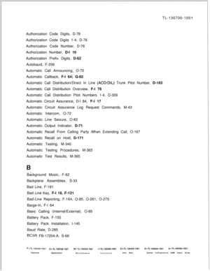 Page 327TL-130700-1001
Authorization Code Digits, D-78
Authorization Code Digits 1-4, D-76
Authorization Code Number, D-76
Authorization Number, D-l 10
Authorization Prefix Digits, D-62
Autobaud, F-206
Automatic Call Announcing, O-70
Automatic Callback, F-l 64; Q-82
Automatic Call Distribution/Direct In Line (ACD/DIL) Trunk Pilot Number, D-183
Automatic Call Distribution Overview, F-l 78
Automatic Call Distribution Pilot Numbers 1-4, D-309
Automatic Circuit Assurance, D-l 84, F-l 17
Automatic Circuit Assurance...