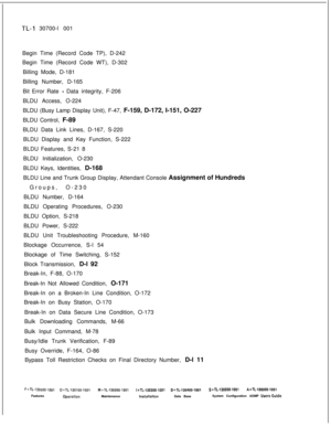 Page 328TL-I 30700-l 001
Begin Time (Record Code TP), D-242
Begin Time (Record Code WT), D-302
Billing Mode, D-181
Billing Number, D-165
Bit Error Rate 
- Data integrity, F-206
BLDU Access, O-224
BLDU (Busy Lamp Display Unit), F-47, F-159, D-172, I-151, O-227
BLDU Control, F-89
BLDU Data Link Lines, D-167, S-220
BLDU Display and Key Function, S-222
BLDU Features, S-21 8
BLDU Initialization, O-230
BLDU Keys, Identities, D-168
BLDU Line and Trunk Group Display, Attendant Console Assignment of Hundreds
Groups,...