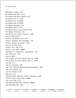 Page 330TL-130700-1001Call Waiting, Toggling, O-27
Call Waiting Data Menu, M-313
Call Waiting Data Menu Access, M-313
Call Waiting Level 
#l, D-313
Call Waiting Level 
#2, D-313
Call Waiting Level 
#3, D-313
Call Waiting Originating, F-66
Call Waiting Queue, O-152
.Call Waiting Queue Timeout Control, D-171
Call Waiting Terminating, F-66
Call Waiting Tone Duration (Camp-on), D-59
Camp-on, F-91, O-l 74
Camp-on Call Waiting Tone-l, D-50
Camp-on Origination and Cancellation, F-67
Camp-on Recorder Announcer, D-305...