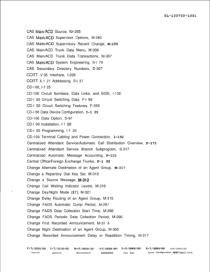 Page 331TL-130700-1001
CAS Main/ACD Source, fbl-295
CAS 
Main/ACD Supervisor Options, M-282
CAS 
Main/ACD Supervisory Recent Change, M-299
CAS Main/ACD Trunk Data Menu, M-306
CAS Main/ACD Trunk Data Transactions, M-307
CAS 
Main/ACD System Engineering, S-l 70
CAS Secondary Directory Numbers, D-327
CCITT V.35 Interface, l-228
CCITT X.1 21 Addressing, S-l 37
CD-l 00, I-1 25
CD-100 Circuit Numbers, Data Links, and SIDS, I-130
CD-l 00 Circuit Switching Data, F-l 99
CD-l 00 Circuit Switching Features, F-200
CD-l 00...