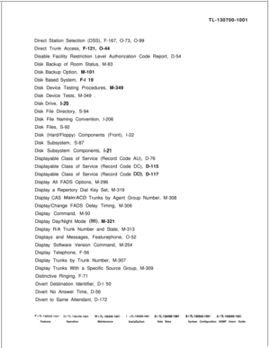 Page 337TL-130700-1001
Direct Station Selection (DSS), F-167, O-73, O-99
Direct Trunk Access, F-121, O-44
Disable Facility Restriction Level Authorization Code Report, D-54
Disk Backup of Room Status, M-83
Disk Backup Option, M-101
Disk Based System, F-l 19
Disk Device Testing Procedures, M-349
Disk Device Tests, M-349 .
Disk Drive, I-20Disk File Directory, S-94
Disk File Naming Convention, I-206
Disk Files, S-92
Disk (Hard/Floppy) Components (Front), l-22
Disk Subsystem, S-87
Disk Subsystem Components,...