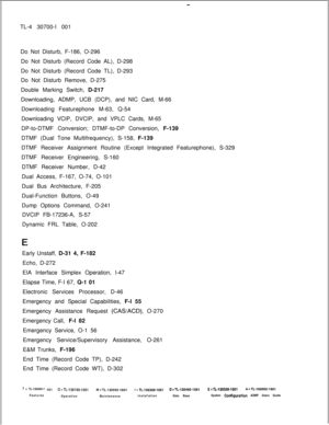 Page 338-TL-4 30700-I 001
Do Not Disturb, F-186, O-296
Do Not Disturb (Record Code AL), D-298
Do Not Disturb (Record Code TL), D-293
Do Not Disturb Remove, D-275
Double Marking Switch, D-217
Downloading, ADMP, UCB (DCP), and NIC Card, M-66
Downloading Featurephone M-63, Q-54
Downloading VCIP, DVCIP, and VPLC Cards, M-65
DP-to-DTMF Conversion; DTMF-to-DP Conversion, F-139
DTMF (Dual Tone Multifrequency), S-158, F-139
DTMF Receiver Assignment Routine (Except Integrated Featurephone), S-329
DTMF Receiver...