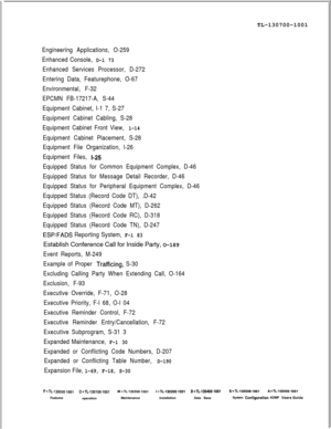 Page 339TL-130700-1001Engineering Applications, O-259
Enhanced Console, 
D-l 73
Enhanced Services Processor, D-272
Entering Data, Featurephone, O-67
Environmental, F-32
EPCMN FB-17217-A, S-44
Equipment Cabinet, I-1 7, S-27
Equipment Cabinet Cabling, S-28
Equipment Cabinet Front View, 
l-14
Equipment Cabinet Placement, S-28
Equipment File Organization, l-26
Equipment Files, 
I-25
Equipped Status for Common Equipment Complex, D-46
Equipped Status for Message Detail Recorder, D-46
Equipped Status for Peripheral...