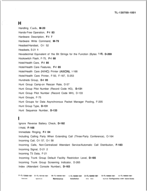 Page 343TL-130700-1001
Handling Cards, M-20
Hands-Free Operation, F-l 83
Hardware Description, F-l 7
Hardware Write Command, M-79
Headset/Handset, O-l 52
Headsets, S-21 1
Hexadecimal Equivalent of ‘the Bit Strings for the Function (Bytes l-8) D-269
Hookswitch Flash, F-75, F-l 68
Hotel/Health Care, F-l 85
Hotel/Health Care Features, F-l 85
Hotel/Health Care 
(H/HC) Printer (AXION), l-168
Hotel/Health Care Printer, F-50, F-187, S-253
Hundreds Group, D-l 05
Hunt Group Camp-on Rescan Rate, D-57
Hunt Group Pilot...