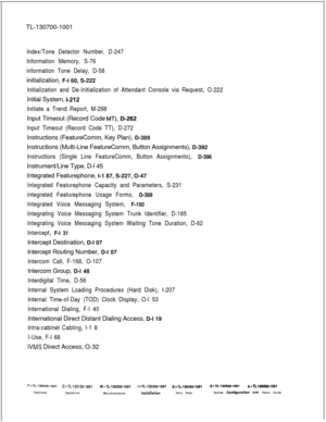 Page 344TL-130700-1001Index/Tone Detector Number, D-247
Information Memory, S-76
information Tone Delay, D-58initialization, F-l 60, S-222
Initialization and De-Initialization of Attendant Console via Request, O-222Initial System, 
t-212
Initiate a Trend Report, M-298Input Timeout (Record Code 
MT);D-262
Input Timeout (Record Code TT), D-272Instructions (FeatureComm, Key Plan), D-389
Instructions (Multi-Line FeatureComm, Button Assignments), D-392
Instructions (Single Line FeatureComm, Button Assignments),...