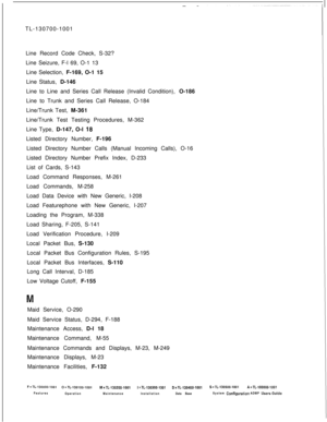 Page 346TL-130700-1001
Line Record Code Check, S-32?
Line Seizure, F-l 69, O-1 13
Line Selection, F-169, O-1 15
Line Status, D-146
Line to Line and Series Call Release (Invalid Condition), O-186
Line to Trunk and Series Call Release, O-184
Line/Trunk Test, M-361
Line/Trunk Test Testing Procedures, M-362
Line Type, D-147, O-l 18Listed Directory Number, F-196
Listed Directory Number Calls (Manual Incoming Calls), O-16
Listed Directory Number Prefix Index, D-233
List of Cards, S-143
Load Command Responses, M-261...