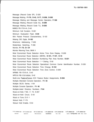 Page 349rTL-130700-1001
Message (Record Code SP), D-320
Message Waiting, F-170, O-43, O-77, O-208, O-292
Message Waiting and Message Center Operation, F-188
Message Waiting (Record Code AL), D-299
Message Waiting (Record Code TL), D-293
MIME3 FB-17314-A, S-42
Minimum Call Duration, D-261
Minimum Hookswitch Flash, D-59
Mini Packet Protocol Characteristics, S-103
Missing DID Digits, D-182
Mnemonic Addressing, F-205
Modemless Switching, F-206
Monitor, F-l 70, O-l 24
Monitor Warning Tone, D-31 1
Most Economical...