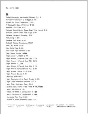 Page 350TL-130700-1001
Nailed Connection identification Number, D-21 6
Nailed Connections on a Tl-Span, S-290
Nailed (Tl) Trunk Connections, F-151
N-Displayable Class of Service, D-121
Network Clock Card, S-82
Network Control Center Output Scan Time Interval, D-62
Network Control Center Port Usage, D-47
Network Hardware Operation, S-79
Networking, F-206
Network Test, M-90, M-347
NeWork Testing Procedures, M-347
New Call, F-170, Q-125
New Code Type, D-289
New Code Type Identifier, D-289
New Station Number, D-289...