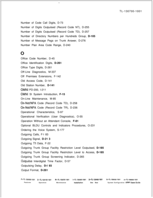 Page 351TL-130700-1001
Number of Code Call Digits, D-73
Number of Digits Outpulsed (Record Code NT), D-255
Number of Digits Outpulsed (Record Code TD), D-257
Number of Directory Numbers per Hundreds Group, D-105
Number of Message Pegs on Trunk Answer, D-276
Number Plan Area Code Range, D-240
Office Code Number, D-45
Office Identification Digits, D-261
Office Type Digits, D-261
Off-Line Diagnostics, M-337
Off Premises Extensions, F-142
Old Access Code, D-141
Old Station Number, D-141OMNI PD-200, l-211
OMNI SI...