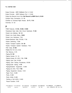 Page 352-TL-130700-1001
Output Formats 
- MDR Software Port 0, O-242
Output Formats 
-MDR Software Port 1, O-249
Output the Second Line of the Call Record to MDR Port 0, D-261
Outside Party Connection, O-l 90
Overflow to Universal Night Answer, D-171, F-81
Overview, S-l 23
PPABX Features, O-125, O-262, O-269
Packetized Data Calls (Not Circuit Switched), F-105
Packet Line Address, S-l 10
Packet Line Cards Status, M-99
Packet Line Interfaces, F-38
Packet-Switched Data PD-200, F-36
Packet Switching, F-206
Packet...