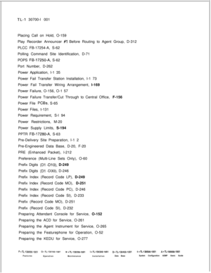 Page 354TL-I 30700-l 001
Placing Call on Hold, O-159
Play Recorder Announcer 
#l Before Routing to Agent Group, D-312
PLCC FB-17254-A, S-62
Polling Command Site Identification, D-71
POPS 
FB-17250-A, S-62
Port Number, D-262
Power Application, I-1 35
Power Fail Transfer Station Installation, I-1 73
Power Fail Transfer Wiring Arrangement, l-169
Power Failure, O-156, O-1 57
Power Failure Transfer/Cut Through to Central Office, F-156
Power File 
PCBs, S-65
Power Files, t-131
Power Requirement, S-l 94
Power...