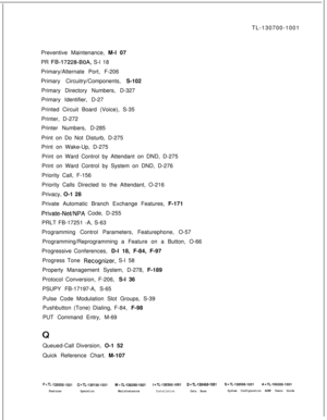 Page 355TL-130700-1001
Preventive Maintenance, M-l 07
PR FB-17228-BOA, S-l 18
Primary/Alternate Port, F-206
Primary Circuitry/Components, S-102
Primary Directory Numbers, D-327
Primary Identifier, D-27
Printed Circuit Board (Voice), S-35
Printer, D-272
Printer Numbers, D-285
Print on Do Not Disturb, D-275
Print on Wake-Up, D-275
Print on Ward Control by Attendant on DND, D-275
Print on Ward Control by System on DND, D-276
Priority Call, F-156
Priority Calls Directed to the Attendant, O-216
Privacy, O-1 28...