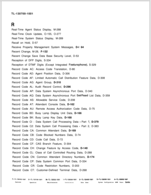 Page 356TL-130700-1001
Real-Time Agent Status Display, M-288
Real-Time Clock Update, O-155, O-277
Real-Time System Status Display, M-289
Recall on Hold, D-57
Receive Property Management System Messages, D-l 64
Recent Change, M-28, F-132
Recent Change Save Data Base Security Level, D-53
Reception of DFP Digits, S-334
Reception of DTMF Digits (Except Integrated .Featurephone), S-329
Record Code AC: Access Code Translation, D-80
Record Code AD: Agent Position Data, D-306
Record Code AF: Limited Automatic Call...