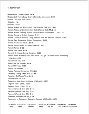 Page 360TL-130700-1001
Release Link Trunks Access, D-l 19
Release Link Trunks Busy, Divert to Recorder Announcer, D-305Release Link Trunk Type, D-31 8
Reliability, 
F-31
Reminder, O-130
Remote Access and Authorization Code (Record Code LD), 
D-151Remote Access and Authorization Code (Record Code 
T2), D-193
Remote Access Directory Number Class-of-Service Authorization Code, D-51
Remote Access to System Services, F-151
Remote Control of Hundreds Group Selection from the Attendant Console, F-161
Remote Data...