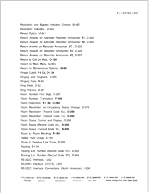 Page 361TL-130700-1001
Restriction and Bypass indicator Checks, D-137
Restriction Indicator, D-246
Retest Option, M-341
Return Answer on Alternate Recorder Announcer #l, D-325
Return Answer on Alternate Recorder Announcer 
#2, D-325
Return Answer on Recorder Announcer 
#l , D-325
Return Answer on Recorder Announcer 
#2, D-325
Return Answer on Recorder Announcer 
#3, D-325
Return to Call on Hold, O-159
Return to Main Menu, M-354
Return to Maintenance Options, M-96
Ringer Cutoff, F-l 72, O-l 34
Ringing and...