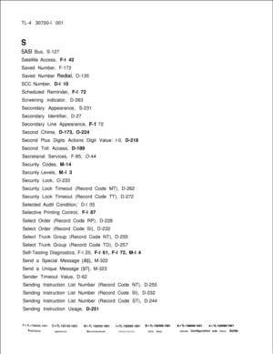 Page 362TL-4 30700-l 001s
SASI Bus, S-127
Satellite Access, F-l 42
Saved Number, F-172
Saved Number 
Redial, O-135
SCC Number, D-l 10
Scheduled Reminder, F-l 72
Screening indicator, D-263
Secondary Appearance, S-231
Secondary Identifier, D-27
Secondary Line Appearance, 
P-1 72
Second Chime, D-173, O-224
Second Plus Digits Actions Digit Value: l-0, D-218
Second Toll Access, D-189
Secretarial Services, F-85, O-44
Security Codes, M-14
Security Levels, M-l 3
Security Lock, O-233
Security Lock Timeout (Record Code...