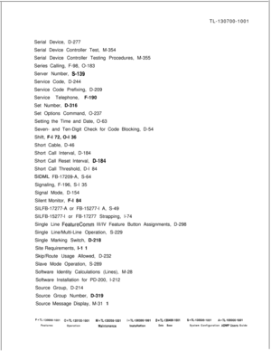 Page 363TL-130700-1001
Serial Device, D-277
Serial Device Controller Test, M-354
Serial Device Controller Testing Procedures, M-355
Series Calling, F-98, O-183
Server Number, S-139Service Code, D-244
Service Code Prefixing, D-209
Service Telephone, F-190
Set Number, D-316
Set Options Command, O-237
Setting the Time and Date, O-63
Seven- and Ten-Digit Check for Code Blocking, D-54
Shift, F-l 72, O-l 36
Short Cable, D-46
Short Call Interval, D-184
Short Call Reset Interval, 
D-l84Short Call Threshold, D-l 84
SIDML...