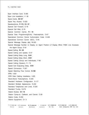 Page 364TL-130700-1001
Span Interface Card, S-285
Span Line Installation, I-1 95
Spare Cards, M-107
Spare Key Access, O-222
Speakerphone, F-172, O-l 37
Special Call Forward, O-78
Special Call Wait, O-79
Special Common Carrier, F-l 10
Special Data Programming/Entry, Featurephone, O-67
Specialized Common Carrier Authorization Code, D-248
Specialized Common Carrier (SCC), O-45
Special Message Display (84), M-323
Special Message Number to Display on Agent Position 
Ll Display When PABX Line Accesses
the Agent Group,...