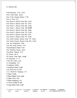 Page 368TL-130700-1001Timed-Reminder, O-42, O-207
Time in Work State, 
D-314
Time of Day Change Display, F-136
Time on Tone, D-73
Time Period 0 (Record Code NR), D-240
Time Period 0 (Record Code TR), D-237
Time Period 1 (Record Code NR), D-240
Time Period 1 (Record Code 
TR),‘D-237
Time Period 2 (Record Code NR), 
D-241
Time Period 2 (Record Code TR), D-238
Time Period 3 (Record Code NR), D-241
Time Period 3 (Record Code TR), D-238
Time Period Number (Record Code TP), D-242
Time Period Number (Record Code WT),...